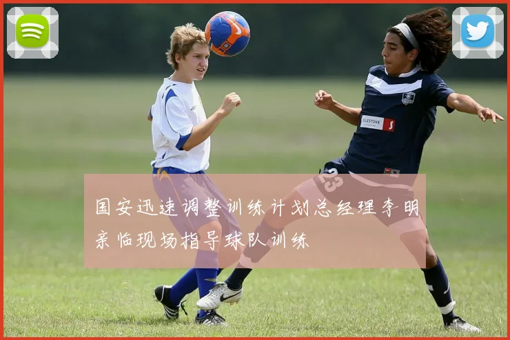 国安迅速调整训练计划总经理李明亲临现场指导球队训练