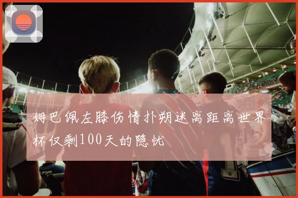 姆巴佩左膝伤情扑朔迷离距离世界杯仅剩100天的隐忧