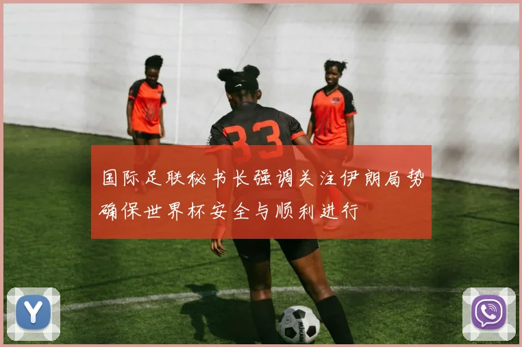 国际足联秘书长强调关注伊朗局势确保世界杯安全与顺利进行
