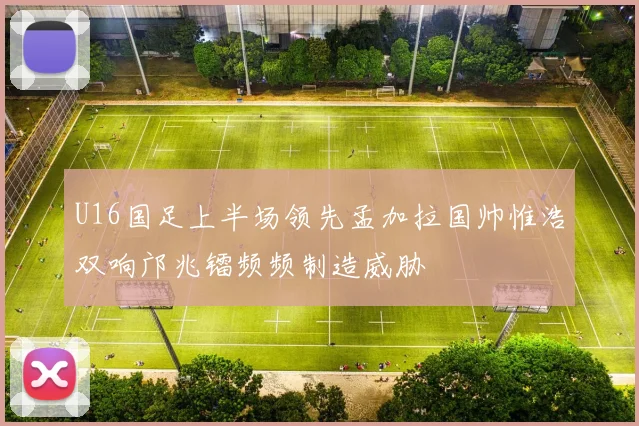 U16国足上半场领先孟加拉国帅惟浩双响邝兆镭频频制造威胁