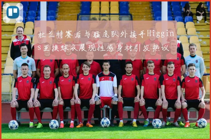 杜兰特赛后与猛虎队外接手Higgins互换球衣展现性感身材引发热议