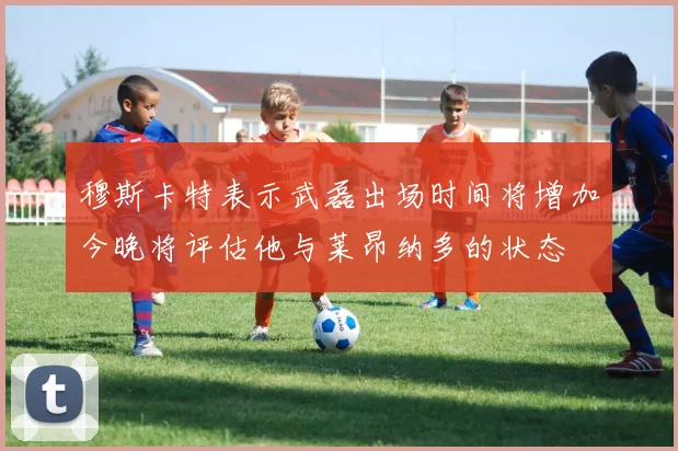 穆斯卡特表示武磊出场时间将增加今晚将评估他与莱昂纳多的状态