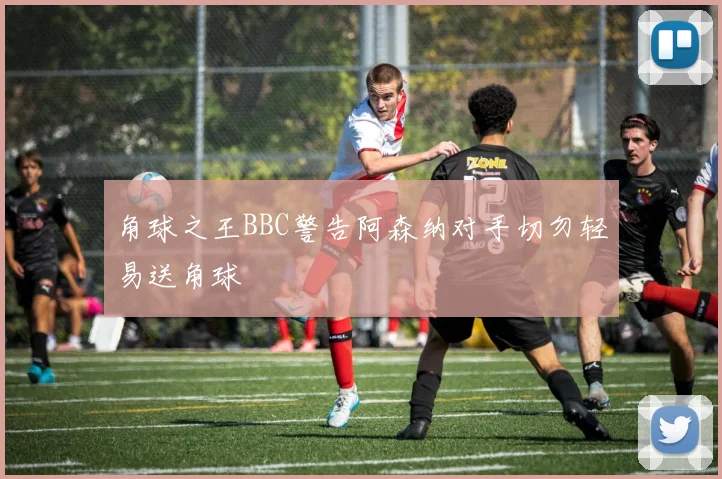 角球之王BBC警告阿森纳对手切勿轻易送角球