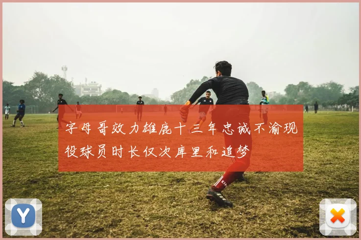 字母哥效力雄鹿十三年忠诚不渝现役球员时长仅次库里和追梦