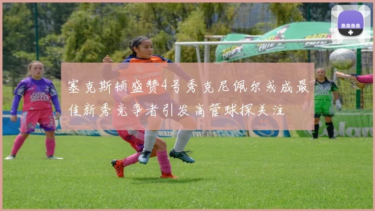 塞克斯顿盛赞4号秀克尼佩尔或成最佳新秀竞争者引发高管球探关注