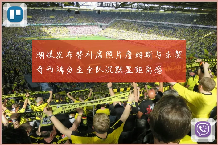 湖媒发布替补席照片詹姆斯与东契奇两端分坐全队沉默显距离感