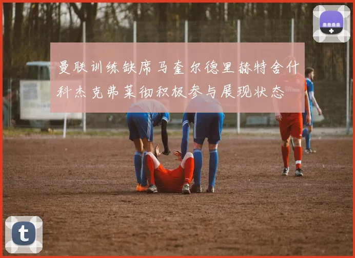 曼联训练缺席马奎尔德里赫特舍什科杰克弗莱彻积极参与展现状态