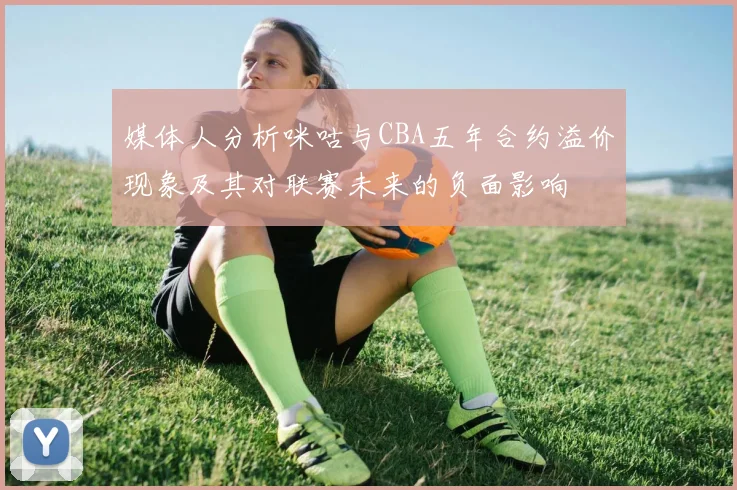 媒体人分析咪咕与CBA五年合约溢价现象及其对联赛未来的负面影响