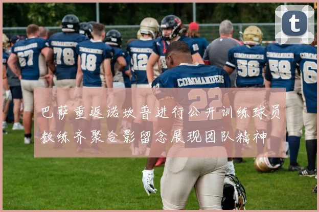 巴萨重返诺坎普进行公开训练球员教练齐聚合影留念展现团队精神