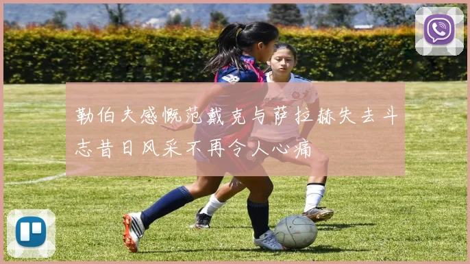 勒伯夫感慨范戴克与萨拉赫失去斗志昔日风采不再令人心痛