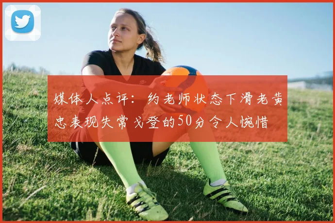 媒体人点评：约老师状态下滑老黄忠表现失常戈登的50分令人惋惜