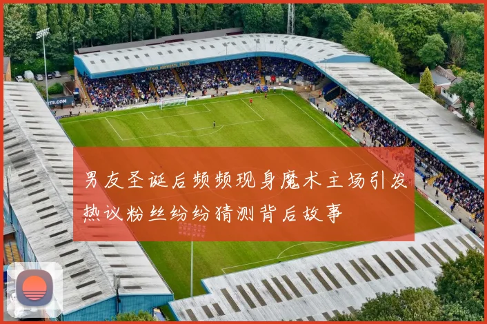 男友圣诞后频频现身魔术主场引发热议粉丝纷纷猜测背后故事