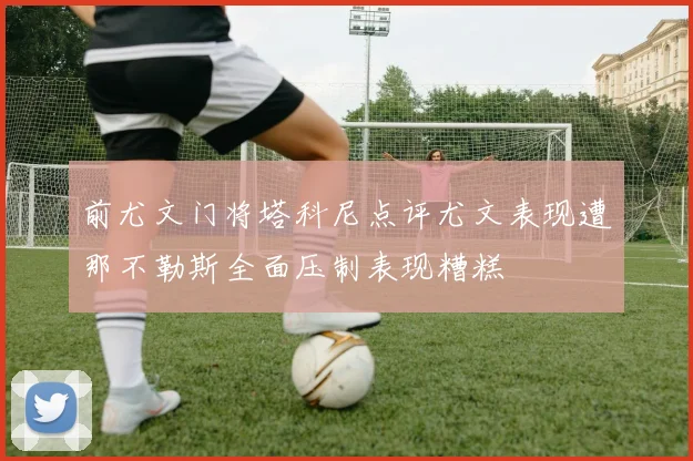 前尤文门将塔科尼点评尤文表现遭那不勒斯全面压制表现糟糕