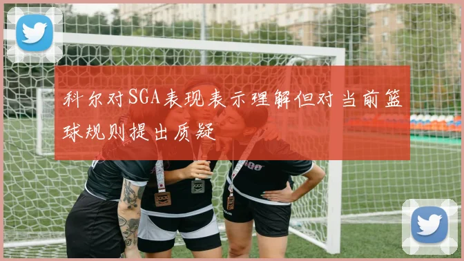科尔对SGA表现表示理解但对当前篮球规则提出质疑