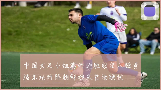 中国女足小组赛两连胜锁定八强资格末轮对阵朝鲜迎来首场硬仗