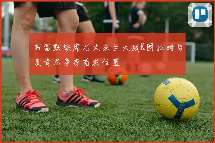 布雷默缺席尤文米兰大战K图拉姆与麦肯尼争夺首发位置