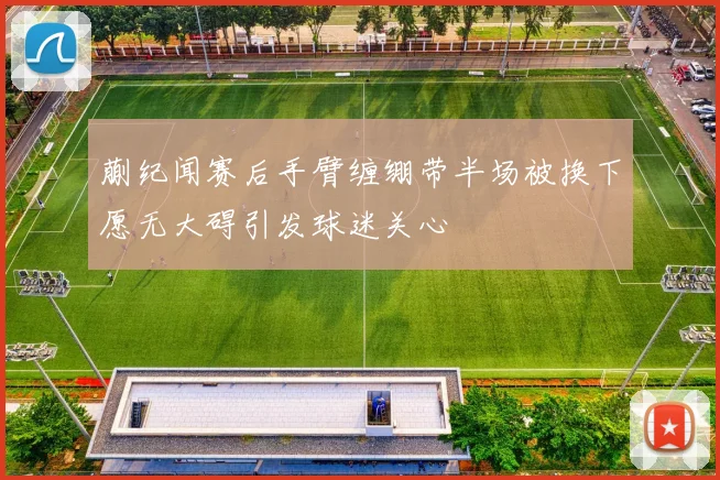 蒯纪闻赛后手臂缠绷带半场被换下愿无大碍引发球迷关心