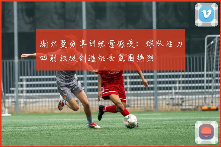 谢尔曼分享训练营感受：球队活力四射积极创造机会氛围热烈