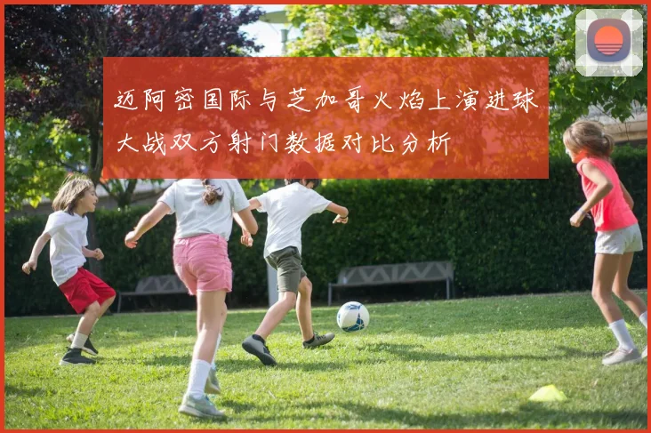迈阿密国际与芝加哥火焰上演进球大战双方射门数据对比分析