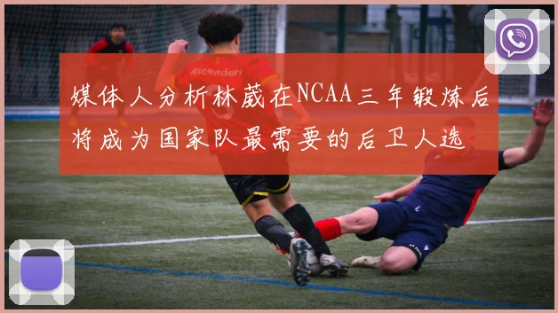 媒体人分析林葳在NCAA三年锻炼后将成为国家队最需要的后卫人选