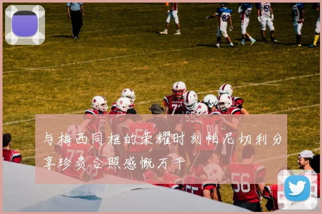 与梅西同框的荣耀时刻帕尼切利分享珍贵合照感慨万千