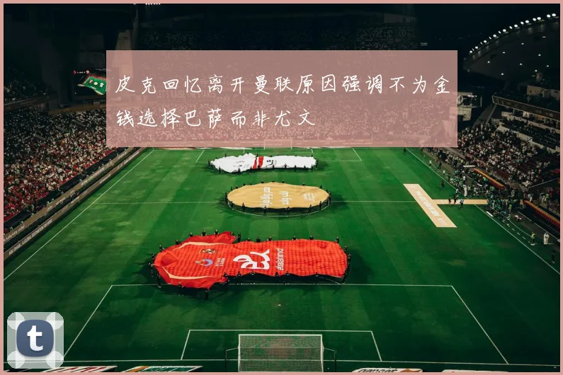 皮克回忆离开曼联原因强调不为金钱选择巴萨而非尤文