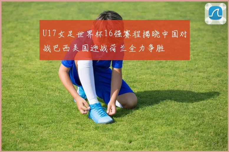U17女足世界杯16强赛程揭晓中国对战巴西美国迎战荷兰全力争胜