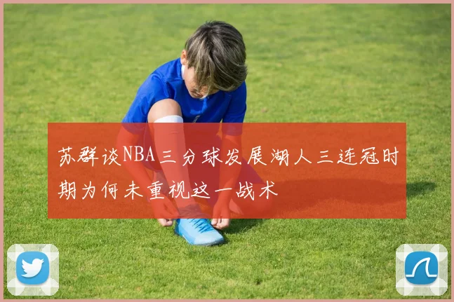 苏群谈NBA三分球发展湖人三连冠时期为何未重视这一战术