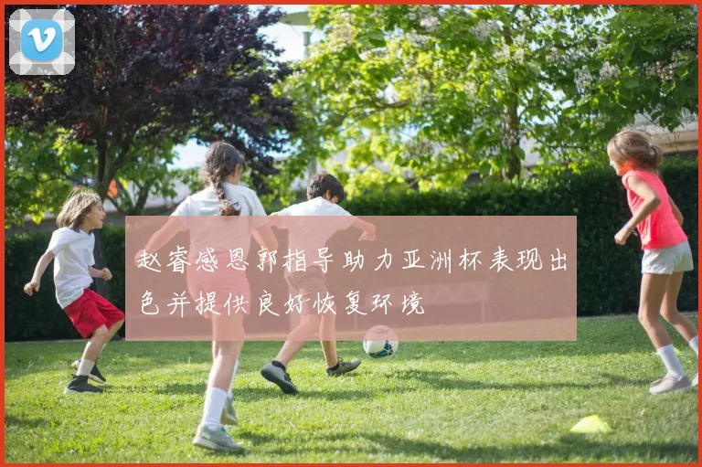 赵睿感恩郭指导助力亚洲杯表现出色并提供良好恢复环境