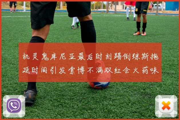 机灵鬼库尼亚最后时刻踢倒琼斯拖延时间引发索博不满双红会火药味十足