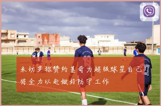 米切罗称赞约基奇为超级球星自己将全力以赴做好防守工作